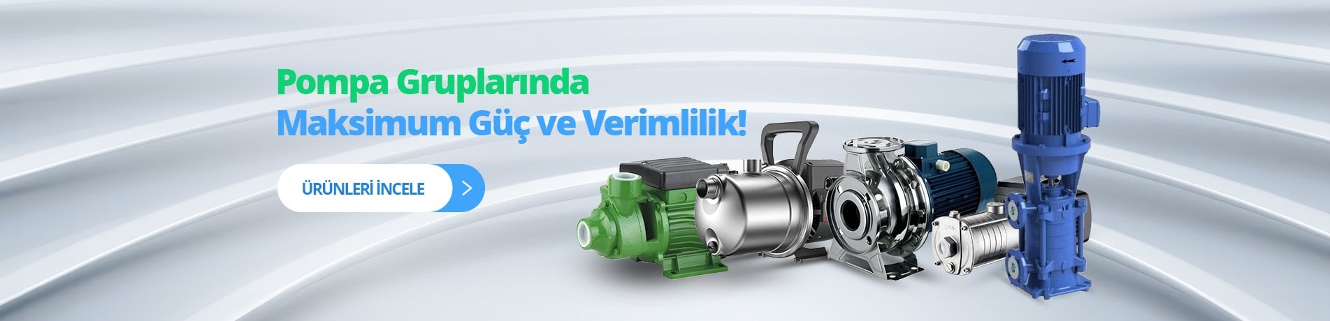 POMPA GURUPLARI, PREFERİKAL POMPA, JET POMPA, SANTRİFÜJ POMPA, JAKUZİ POMPA, HAVUZ POMPALARI, PASLANMAZ KADEMELİ POMPALAR, KADEMELİ POMPALAR, İNLİNE POMPA, SICAK SU POMPALARI, KENDİNDEN KLAPELİ (DUR TİPİ) POMPA, YAĞ VE MAZOT AKTARIM POMPALARI, DOZAJ POMPALARI, PREFERİKAL POMPA